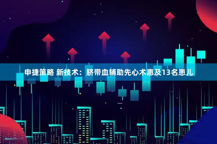 申捷策略 新技术：脐带血辅助先心术惠及13名患儿