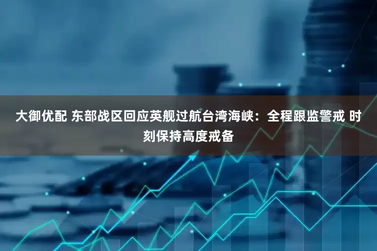 大御优配 东部战区回应英舰过航台湾海峡：全程跟监警戒 时刻保持高度戒备