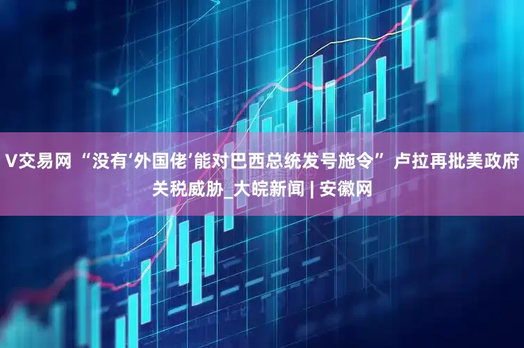 V交易网 “没有‘外国佬’能对巴西总统发号施令” 卢拉再批美政府关税威胁_大皖新闻 | 安徽网