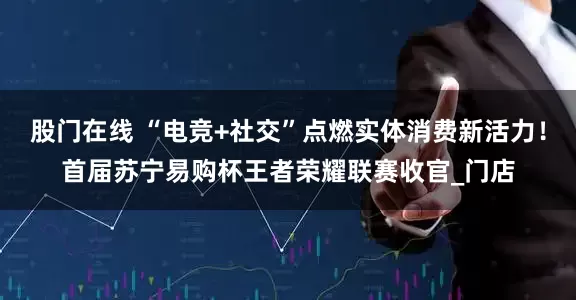股门在线 “电竞+社交”点燃实体消费新活力！首届苏宁易购杯王者荣耀联赛收官_门店