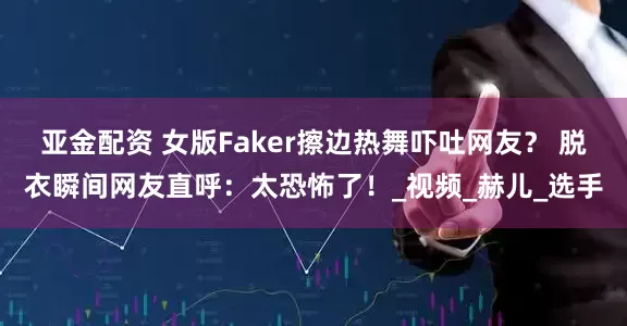 亚金配资 女版Faker擦边热舞吓吐网友？ 脱衣瞬间网友直呼：太恐怖了！_视频_赫儿_选手