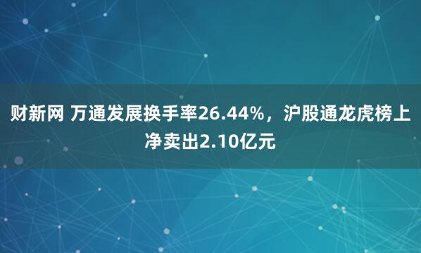 财新网 万通发展换手率26.44%，沪股通龙虎榜上净卖出2.10亿元