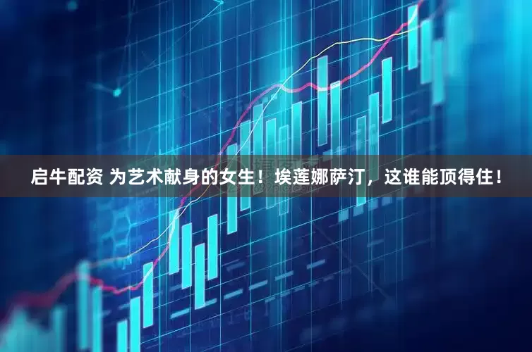 启牛配资 为艺术献身的女生！埃莲娜萨汀，这谁能顶得住！