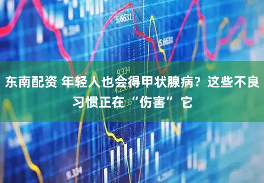 东南配资 年轻人也会得甲状腺病？这些不良习惯正在 “伤害” 它