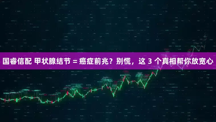 国睿信配 甲状腺结节 = 癌症前兆？别慌，这 3 个真相帮你放宽心