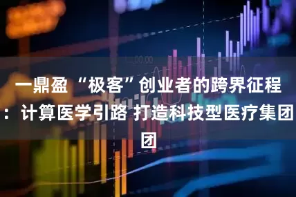 一鼎盈 “极客”创业者的跨界征程：计算医学引路 打造科技型医疗集团