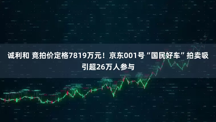 诚利和 竞拍价定格7819万元！京东001号“国民好车”拍卖吸引超26万人参与