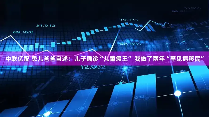 中联亿配 患儿爸爸自述：儿子确诊“儿童癌王” 我做了两年“罕见病移民”