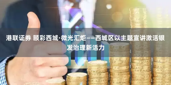 港联证券 颐彩西城·微光汇炬——西城区以主题宣讲激活银发治理新活力